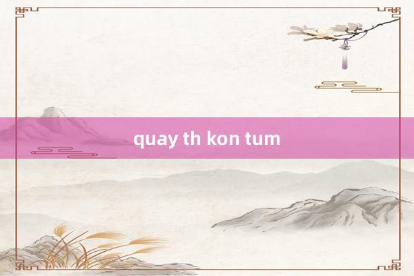 quay th kon tum