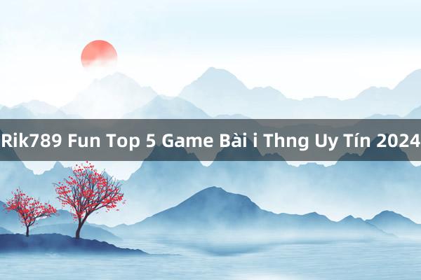 Rik789 Fun Top 5 Game Bài i Thng Uy Tín 2024