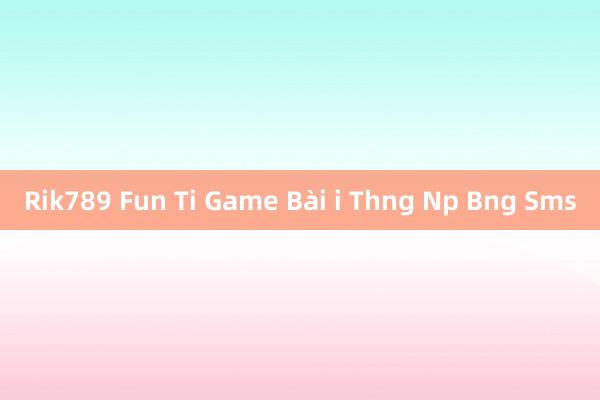 Rik789 Fun Ti Game Bài i Thng Np Bng Sms