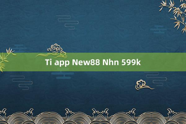 Ti app New88 Nhn 599k