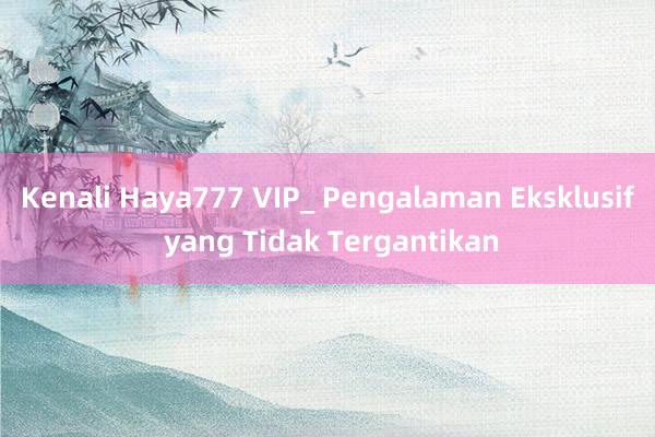 Kenali Haya777 VIP_ Pengalaman Eksklusif yang Tidak Tergantikan