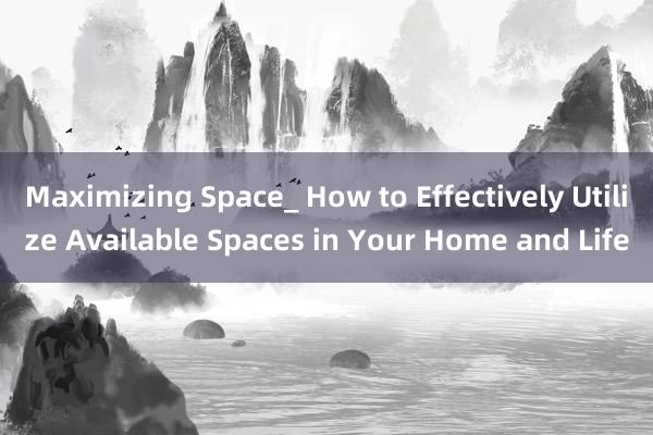 Maximizing Space_ How to Effectively Utilize Available Spaces in Your Home and Life