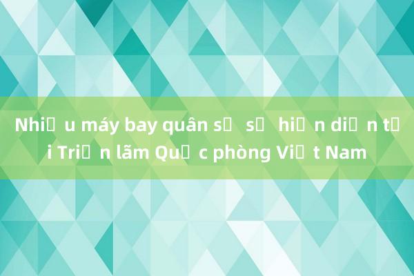 Nhiều máy bay quân sự sẽ hiện diện tại Triển lãm Quốc phòng Việt Nam