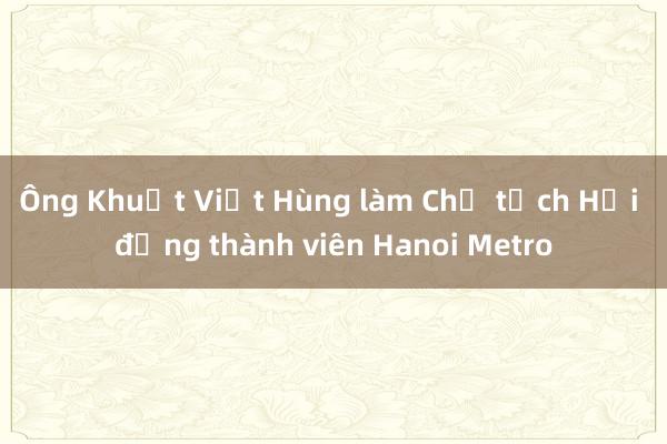 Ông Khuất Việt Hùng làm Chủ tịch Hội đồng thành viên Hanoi Metro