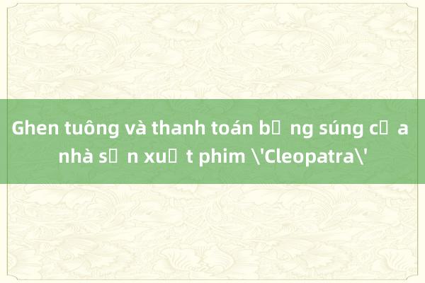 Ghen tuông và thanh toán bằng súng của nhà sản xuất phim 'Cleopatra'