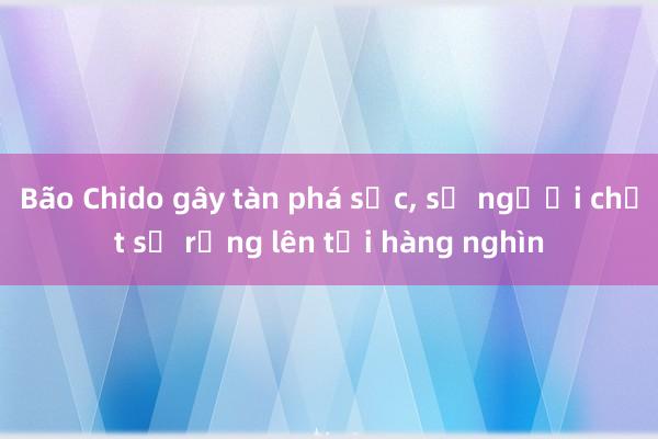 Bão Chido gây tàn phá sốc， số người chết sợ rằng lên tới hàng nghìn