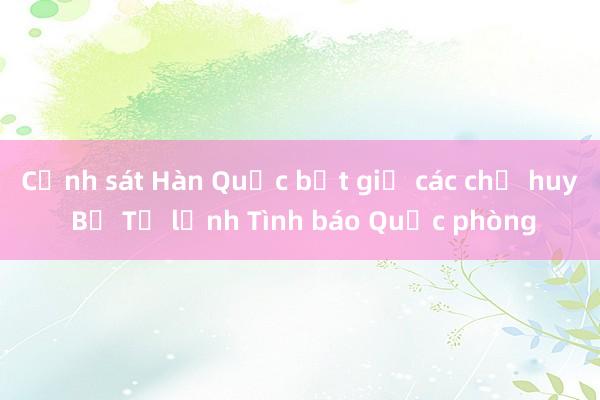 Cảnh sát Hàn Quốc bắt giữ các chỉ huy Bộ Tư lệnh Tình báo Quốc phòng