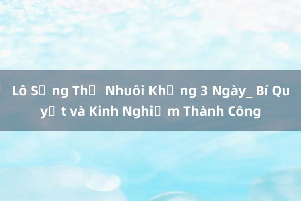 Lô Sống Thủ Nhuôi Khủng 3 Ngày_ Bí Quyết và Kinh Nghiệm Thành Công