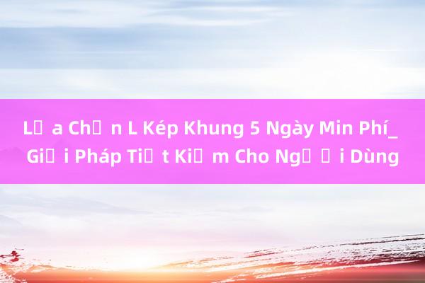 Lựa Chọn L Kép Khung 5 Ngày Min Phí_ Giải Pháp Tiết Kiệm Cho Người Dùng