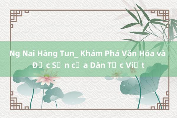 Ng Nai Hàng Tun_ Khám Phá Văn Hóa và Đặc Sản của Dân Tộc Việt