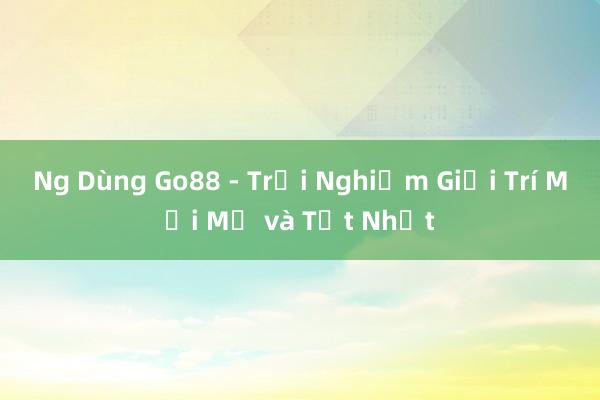 Ng Dùng Go88 - Trải Nghiệm Giải Trí Mới Mẻ và Tốt Nhất