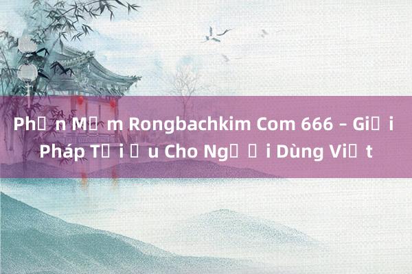 Phần Mềm Rongbachkim Com 666 – Giải Pháp Tối Ưu Cho Người Dùng Việt