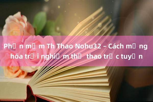 Phần mềm Th Thao Nohu32 – Cách mạng hóa trải nghiệm thể thao trực tuyến