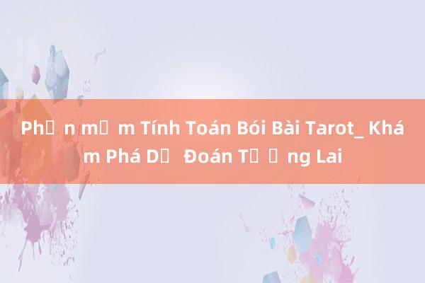 Phần mềm Tính Toán Bói Bài Tarot_ Khám Phá Dự Đoán Tương Lai