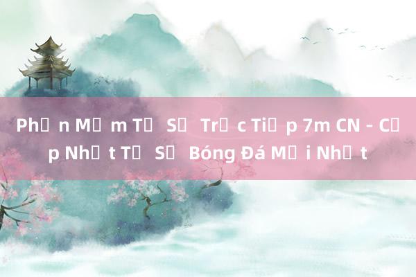 Phần Mềm Tỷ Số Trực Tiếp 7m CN - Cập Nhật Tỷ Số Bóng Đá Mới Nhất