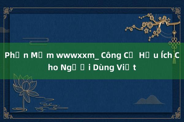 Phần Mềm wwwxxm_ Công Cụ Hữu Ích Cho Người Dùng Việt