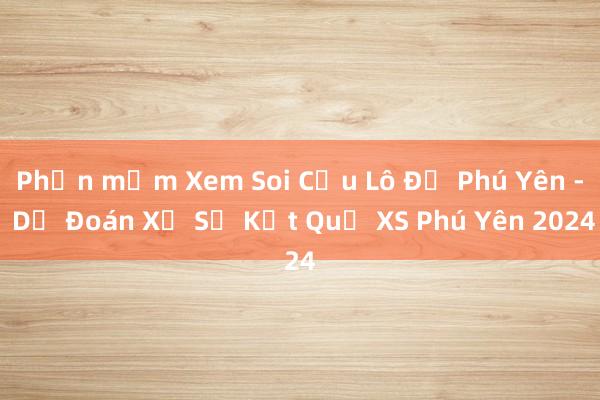 Phần mềm Xem Soi Cầu Lô Đề Phú Yên - Dự Đoán Xổ Số Kết Quả XS Phú Yên 2024