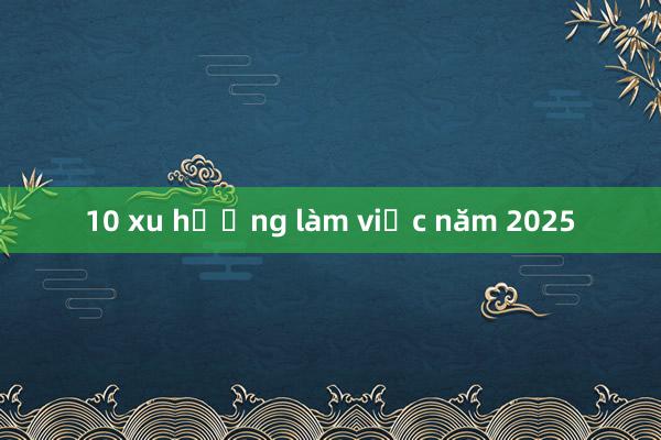 10 xu hướng làm việc năm 2025