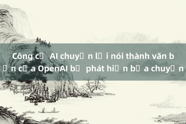 Công cụ AI chuyển lời nói thành văn bản của OpenAI bị phát hiện bịa chuyện