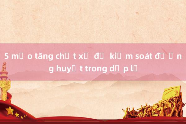 5 mẹo tăng chất xơ để kiểm soát đường huyết trong dịp lễ