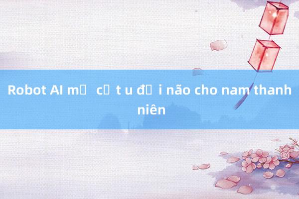 Robot AI mổ cắt u đại não cho nam thanh niên