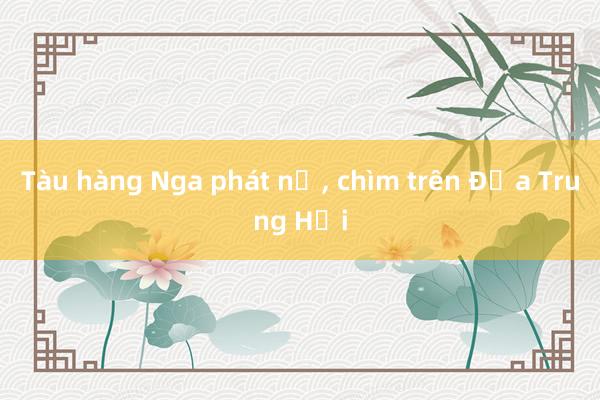 Tàu hàng Nga phát nổ， chìm trên Địa Trung Hải