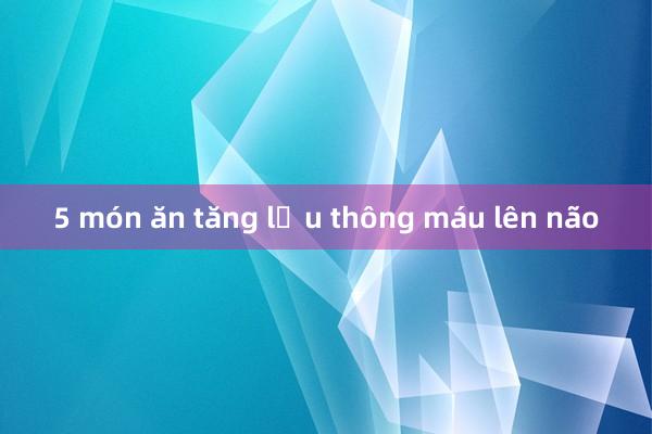 5 món ăn tăng lưu thông máu lên não