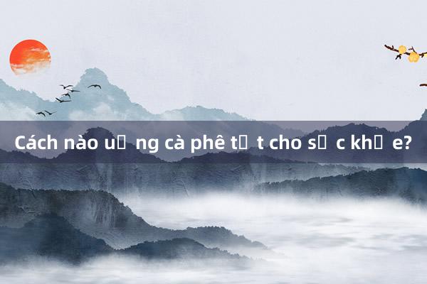 Cách nào uống cà phê tốt cho sức khỏe?