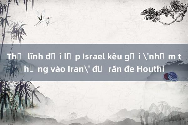 Thủ lĩnh đối lập Israel kêu gọi 'nhắm thẳng vào Iran' để răn đe Houthi