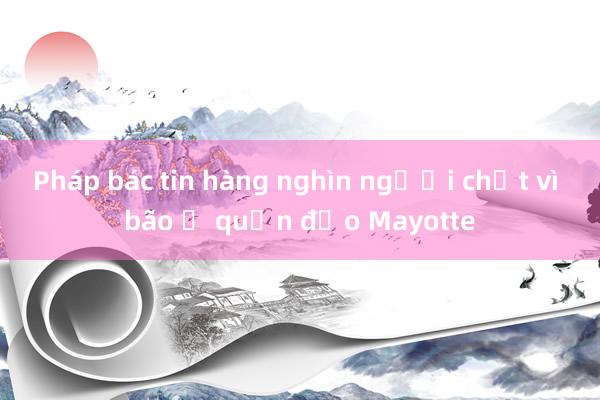 Pháp bác tin hàng nghìn người chết vì bão ở quần đảo Mayotte