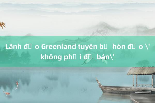 Lãnh đạo Greenland tuyên bố hòn đảo 'không phải để bán'