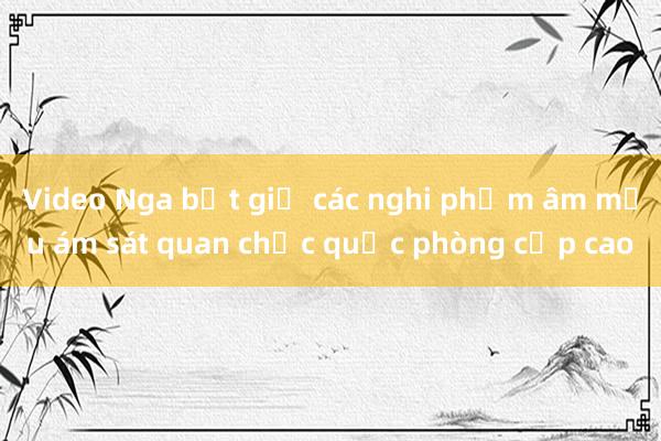 Video Nga bắt giữ các nghi phạm âm mưu ám sát quan chức quốc phòng cấp cao