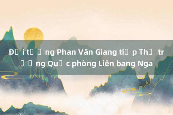 Đại tướng Phan Văn Giang tiếp Thứ trưởng Quốc phòng Liên bang Nga