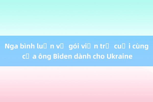 Nga bình luận về gói viện trợ cuối cùng của ông Biden dành cho Ukraine