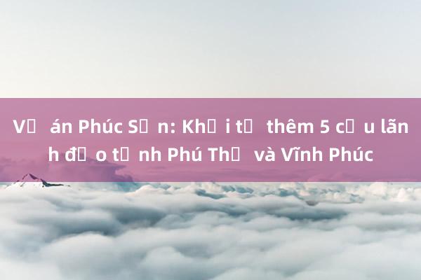 Vụ án Phúc Sơn: Khởi tố thêm 5 cựu lãnh đạo tỉnh Phú Thọ và Vĩnh Phúc