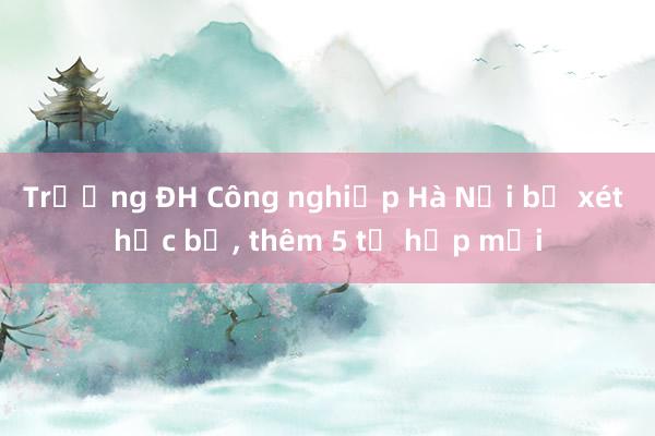 Trường ĐH Công nghiệp Hà Nội bỏ xét học bạ， thêm 5 tổ hợp mới