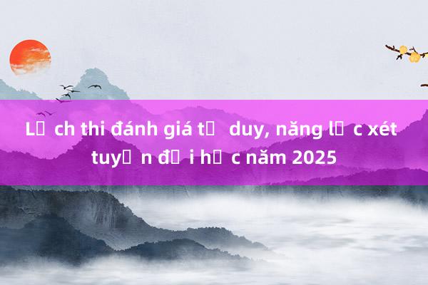 Lịch thi đánh giá tư duy， năng lực xét tuyển đại học năm 2025