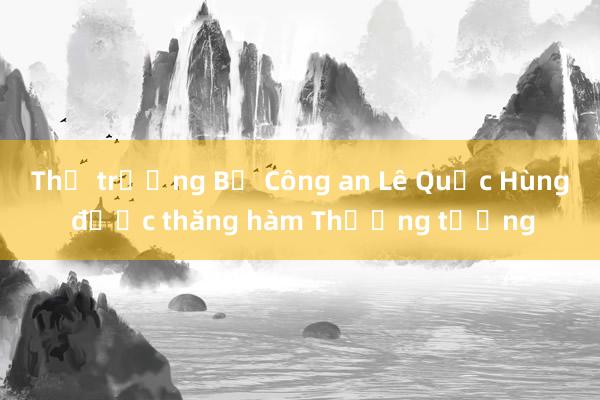 Thứ trưởng Bộ Công an Lê Quốc Hùng được thăng hàm Thượng tướng