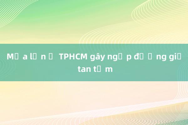 Mưa lớn ở TPHCM gây ngập đường giờ tan tầm