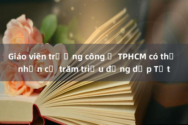 Giáo viên trường công ở TPHCM có thể nhận cả trăm triệu đồng dịp Tết