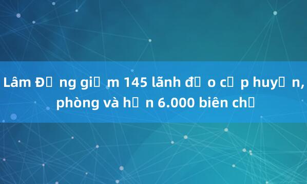 Lâm Đồng giảm 145 lãnh đạo cấp huyện， phòng và hơn 6.000 biên chế