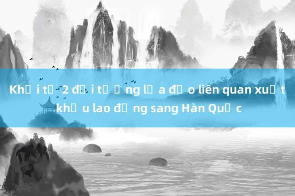 Khởi tố 2 đối tượng lừa đảo liên quan xuất khẩu lao động sang Hàn Quốc