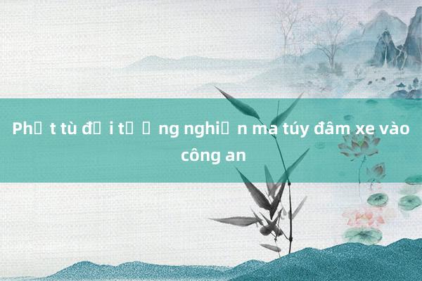 Phạt tù đối tượng nghiện ma túy đâm xe vào công an