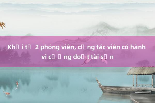 Khởi tố 2 phóng viên， cộng tác viên có hành vi cưỡng đoạt tài sản